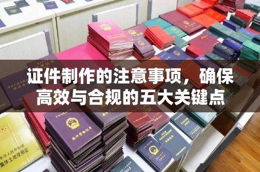 抚州证件制作的注意事项，确保高效与合规的五大关键点